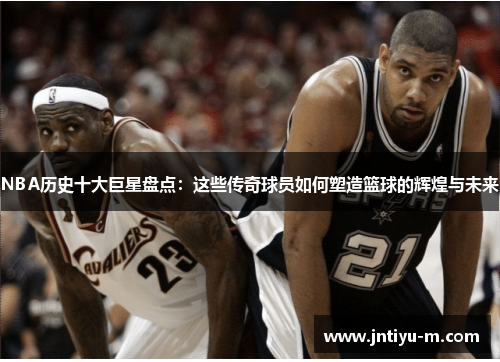 NBA历史十大巨星盘点：这些传奇球员如何塑造篮球的辉煌与未来