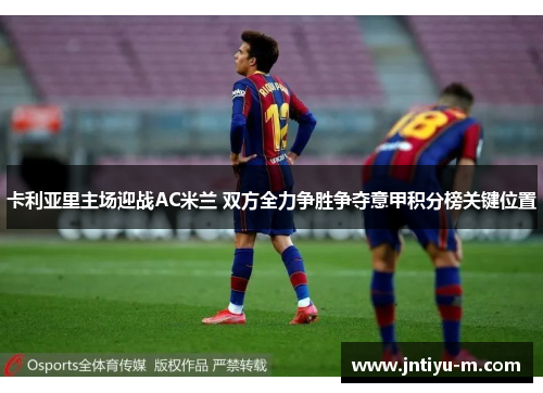 卡利亚里主场迎战AC米兰 双方全力争胜争夺意甲积分榜关键位置