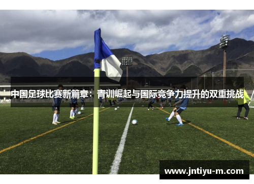 中国足球比赛新篇章：青训崛起与国际竞争力提升的双重挑战