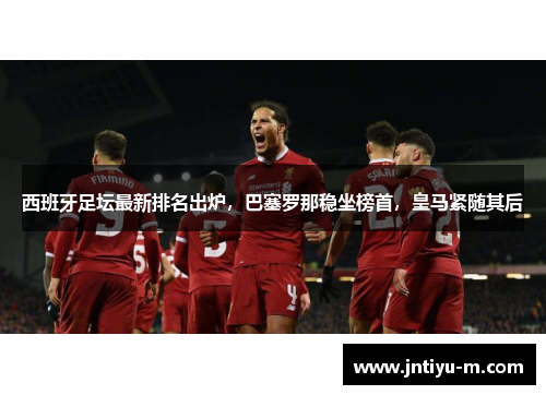 西班牙足坛最新排名出炉，巴塞罗那稳坐榜首，皇马紧随其后