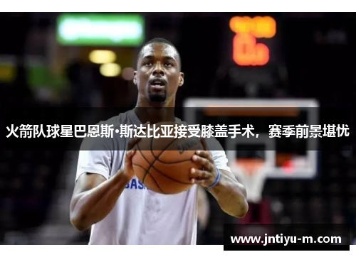 火箭队球星巴恩斯·斯达比亚接受膝盖手术，赛季前景堪忧