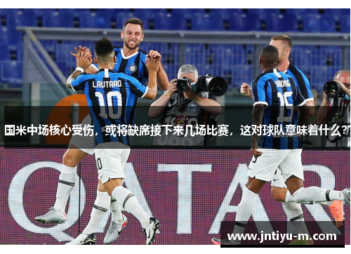 国米中场核心受伤，或将缺席接下来几场比赛，这对球队意味着什么？