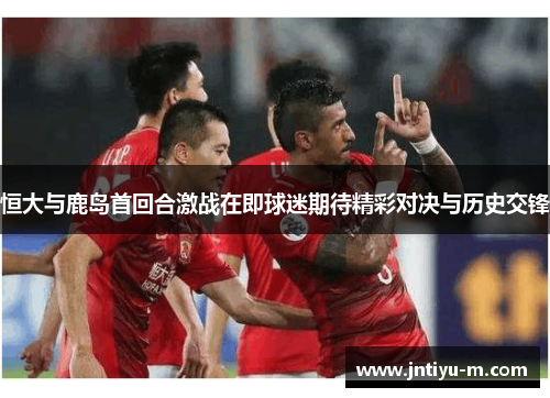 恒大与鹿岛首回合激战在即球迷期待精彩对决与历史交锋
