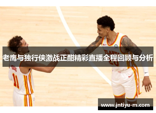 老鹰与独行侠激战正酣精彩直播全程回顾与分析