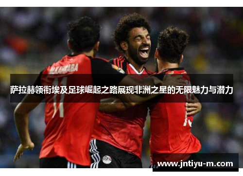 萨拉赫领衔埃及足球崛起之路展现非洲之星的无限魅力与潜力