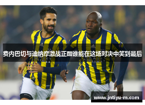 费内巴切与迪纳摩激战正酣谁能在这场对决中笑到最后