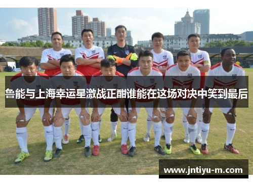 鲁能与上海幸运星激战正酣谁能在这场对决中笑到最后